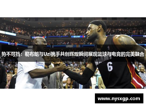 势不可挡：勒布朗与Uzi携手共创辉煌瞬间展现篮球与电竞的完美融合