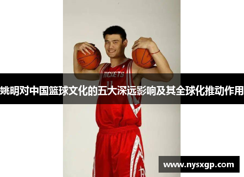 姚明对中国篮球文化的五大深远影响及其全球化推动作用