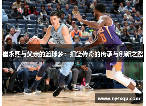 崔永熙与父亲的篮球梦：扣篮传奇的传承与创新之路