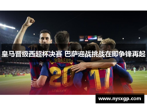 皇马晋级西超杯决赛 巴萨迎战挑战在即争锋再起