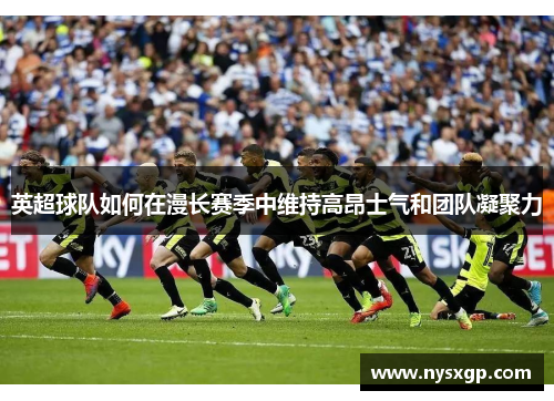 英超球队如何在漫长赛季中维持高昂士气和团队凝聚力 英超球队如何在漫长赛季中维持高昂士气和团队凝聚力