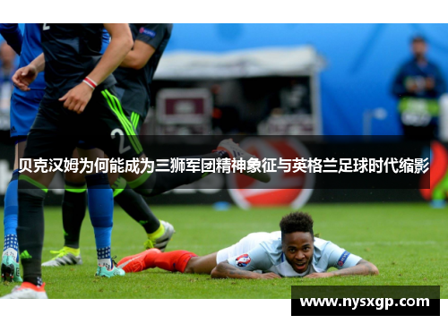 贝克汉姆为何能成为三狮军团精神象征与英格兰足球时代缩影